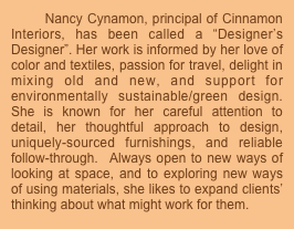       Nancy Cynamon, principal of Cinnamon Interiors, has been called a “Designer’s Designer”. Her work is informed by her love of color and textiles, passion for travel, delight in  mixing old and new, and support for environmentally sustainable/green design. She is known for her careful attention to detail, her thoughtful approach to design, uniquely-sourced furnishings, and reliable follow-through.  Always open to new ways of looking at space, and to exploring new ways  of using materials, she likes to expand clients’ thinking about what might work for them.




